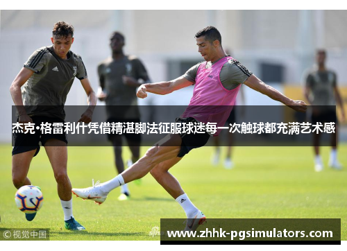 杰克·格雷利什凭借精湛脚法征服球迷每一次触球都充满艺术感