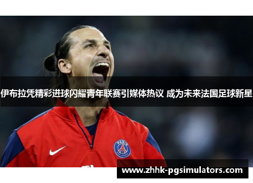 伊布拉凭精彩进球闪耀青年联赛引媒体热议 成为未来法国足球新星