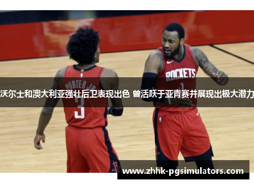 沃尔士和澳大利亚强壮后卫表现出色 曾活跃于亚青赛并展现出极大潜力