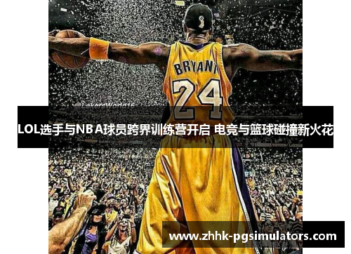 LOL选手与NBA球员跨界训练营开启 电竞与篮球碰撞新火花