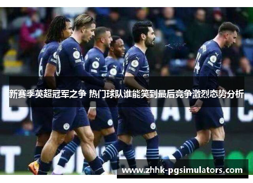 新赛季英超冠军之争 热门球队谁能笑到最后竞争激烈态势分析