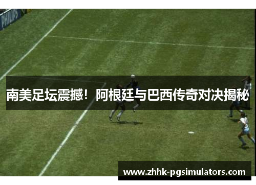 南美足坛震撼！阿根廷与巴西传奇对决揭秘