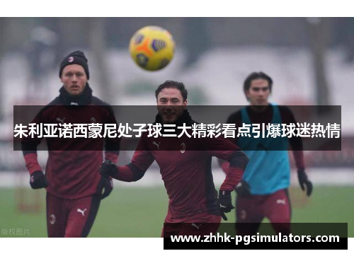 朱利亚诺西蒙尼处子球三大精彩看点引爆球迷热情