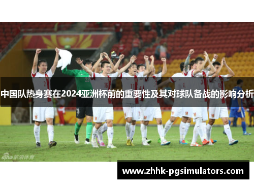 中国队热身赛在2024亚洲杯前的重要性及其对球队备战的影响分析