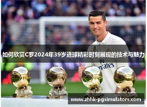 如何欣赏C罗2024年39岁进球精彩时刻展现的技术与魅力