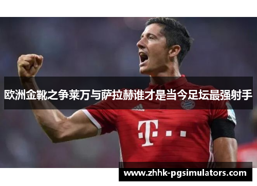 欧洲金靴之争莱万与萨拉赫谁才是当今足坛最强射手