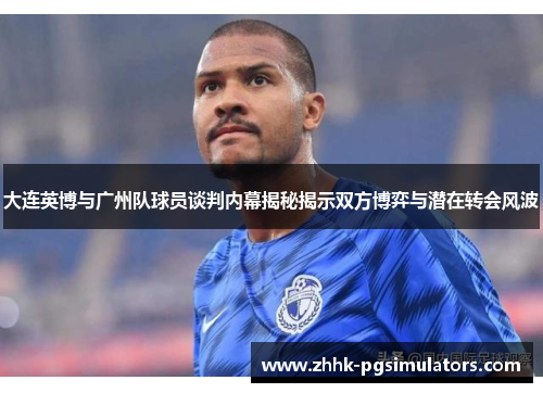 大连英博与广州队球员谈判内幕揭秘揭示双方博弈与潜在转会风波