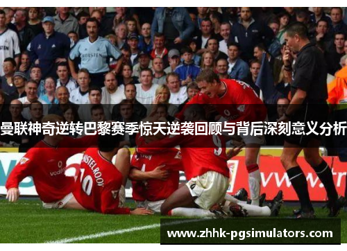 曼联神奇逆转巴黎赛季惊天逆袭回顾与背后深刻意义分析
