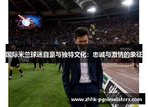 国际米兰球迷自豪与独特文化：忠诚与激情的象征