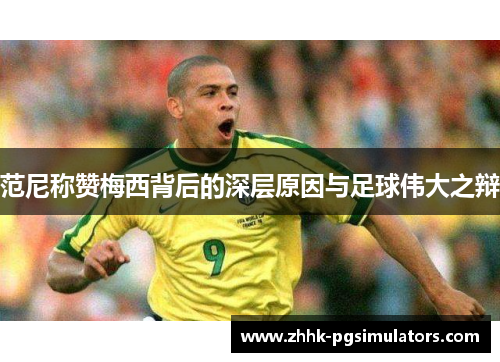 范尼称赞梅西背后的深层原因与足球伟大之辩