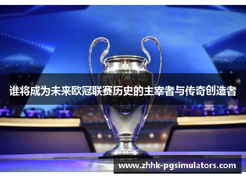谁将成为未来欧冠联赛历史的主宰者与传奇创造者
