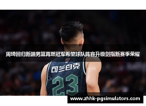 周琦回归新疆男篮再燃冠军希望球队阵容升级剑指新赛季荣耀 周琦回归新疆男篮再燃冠军希望球队阵容升级剑指新赛季荣耀