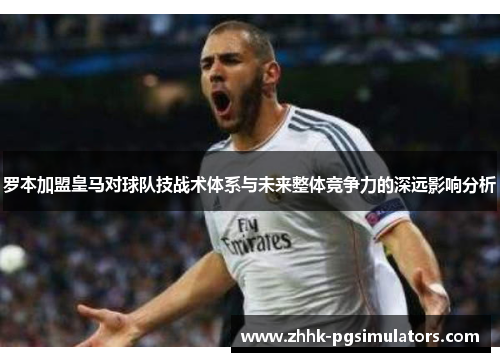 罗本加盟皇马对球队技战术体系与未来整体竞争力的深远影响分析 罗本加盟皇马对球队技战术体系与未来整体竞争力的深远影响分析