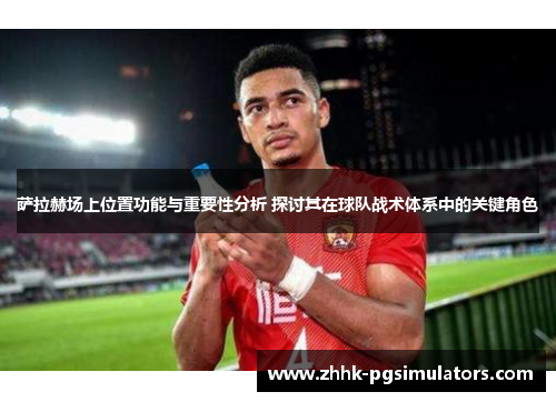 萨拉赫场上位置功能与重要性分析 探讨其在球队战术体系中的关键角色