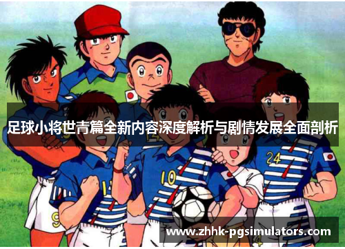 足球小将世青篇全新内容深度解析与剧情发展全面剖析 足球小将世青篇全新内容深度解析与剧情发展全面剖析