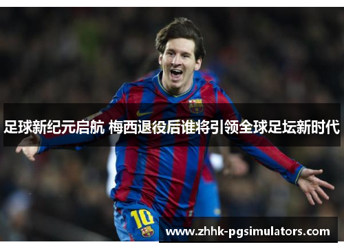 足球新纪元启航 梅西退役后谁将引领全球足坛新时代