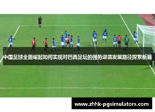 中国足球全面崛起如何实现对巴西足坛的强势逆袭发展路径探索新篇