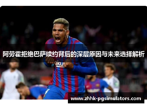 阿劳霍拒绝巴萨续约背后的深层原因与未来选择解析