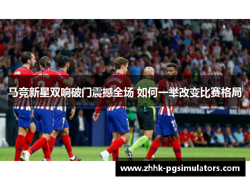 马竞新星双响破门震撼全场 如何一举改变比赛格局