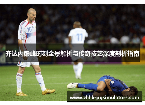 齐达内巅峰时刻全景解析与传奇技艺深度剖析指南