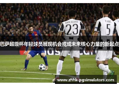巴萨超级杯年轻球员展现机会或成未来核心力量的新起点