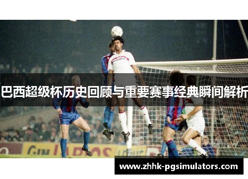 巴西超级杯历史回顾与重要赛事经典瞬间解析