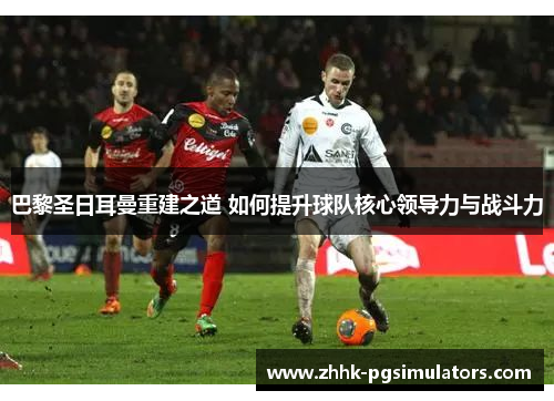巴黎圣日耳曼重建之道 如何提升球队核心领导力与战斗力