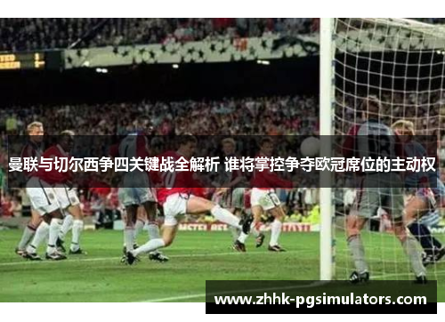 曼联与切尔西争四关键战全解析 谁将掌控争夺欧冠席位的主动权