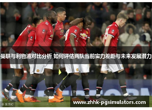 曼联与利物浦对比分析 如何评估两队当前实力差距与未来发展潜力