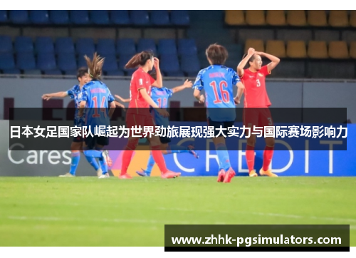 日本女足国家队崛起为世界劲旅展现强大实力与国际赛场影响力