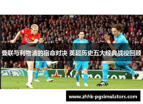 曼联与利物浦的宿命对决 英超历史五大经典战役回顾