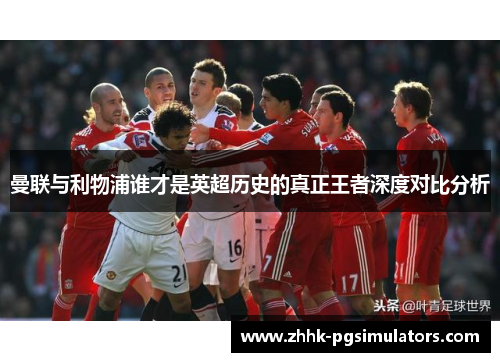曼联与利物浦谁才是英超历史的真正王者深度对比分析