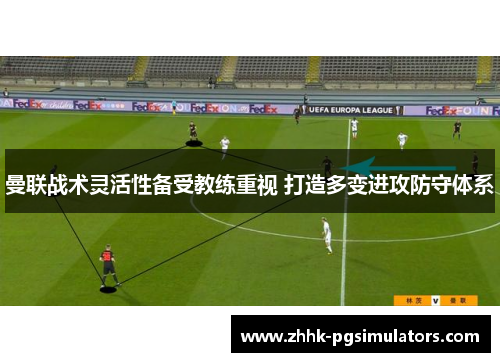 曼联战术灵活性备受教练重视 打造多变进攻防守体系