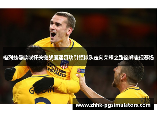 格列兹曼欧联杯关键战屡建奇功引领球队走向荣耀之路巅峰表现赛场