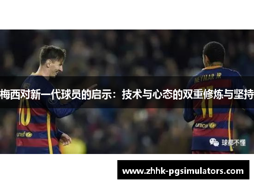 梅西对新一代球员的启示:技术与心态的双重修炼与坚持 梅西对新一代球员的启示:技术与心态的双重修炼与坚持