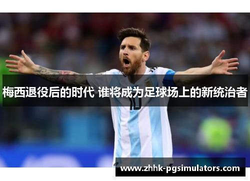梅西退役后的时代 谁将成为足球场上的新统治者