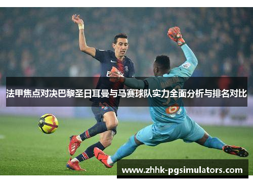 法甲焦点对决巴黎圣日耳曼与马赛球队实力全面分析与排名对比