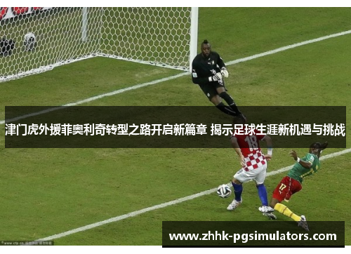 津门虎外援菲奥利奇转型之路开启新篇章 揭示足球生涯新机遇与挑战
