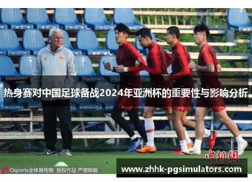 热身赛对中国足球备战2024年亚洲杯的重要性与影响分析